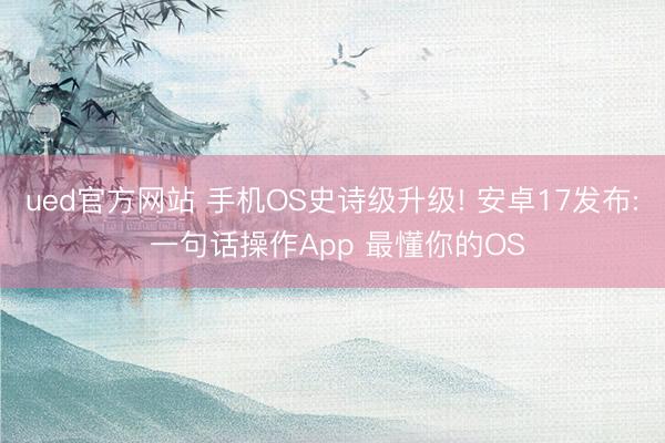 ued官方网站 手机OS史诗级升级! 安卓17发布: 一句话操作App 最懂你的OS