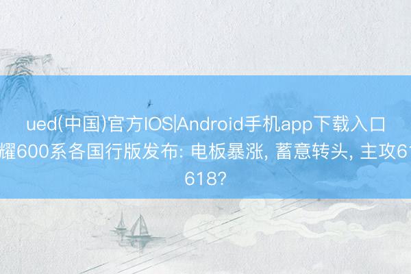 ued(中国)官方IOS|Android手机app下载入口 荣耀600系各国行版发布: 电板暴涨， 蓄意转头， 主攻618?