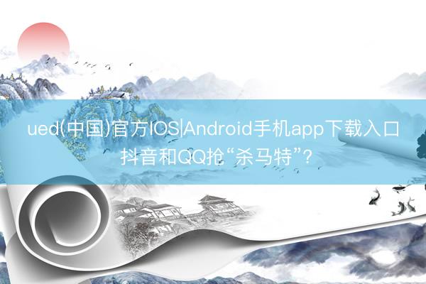ued(中国)官方IOS|Android手机app下载入口 抖音和QQ抢“杀马特”?