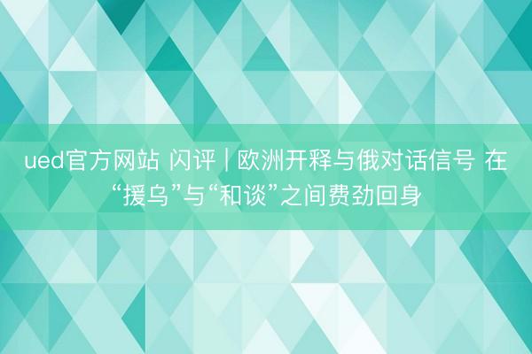 ued官方网站 闪评 | 欧洲开释与俄对话信号 在“援乌”与“和谈”之间费劲回身