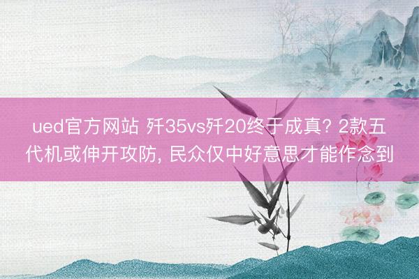 ued官方网站 歼35vs歼20终于成真? 2款五代机或伸开攻防， 民众仅中好意思才能作念到