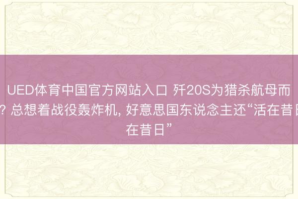 UED体育中国官方网站入口 歼20S为猎杀航母而生? 总想着战役轰炸机, 好意思国东说念主还“活在昔日”