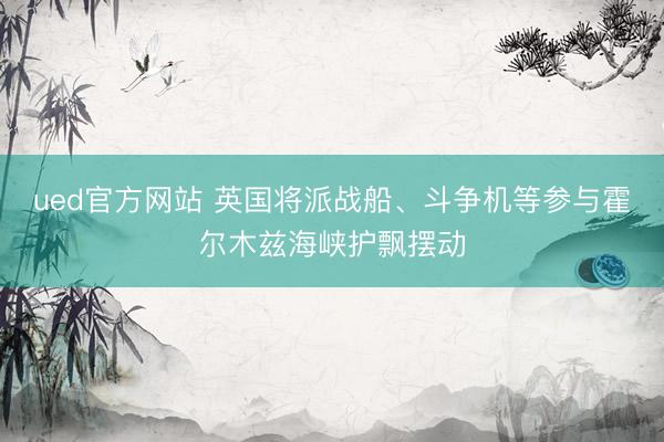ued官方网站 英国将派战船、斗争机等参与霍尔木兹海峡护飘摆动