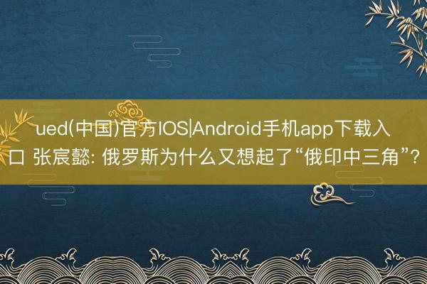 ued(中国)官方IOS|Android手机app下载入口 张宸懿: 俄罗斯为什么又想起了“俄印中三角”?