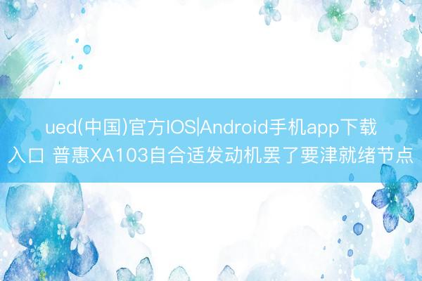 ued(中国)官方IOS|Android手机app下载入口 普惠XA103自合适发动机罢了要津就绪节点