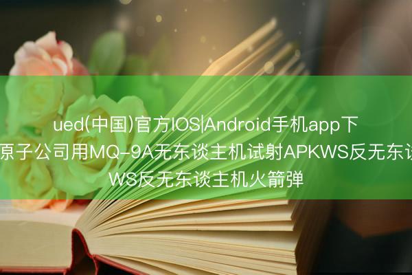 ued(中国)官方IOS|Android手机app下载入口 通用原子公司用MQ-9A无东谈主机试射APKWS反无东谈主机火箭弹
