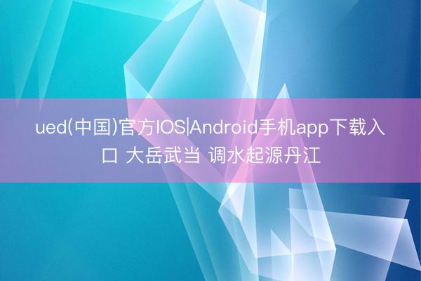 ued(中国)官方IOS|Android手机app下载入口 大岳武当 调水起源丹江
