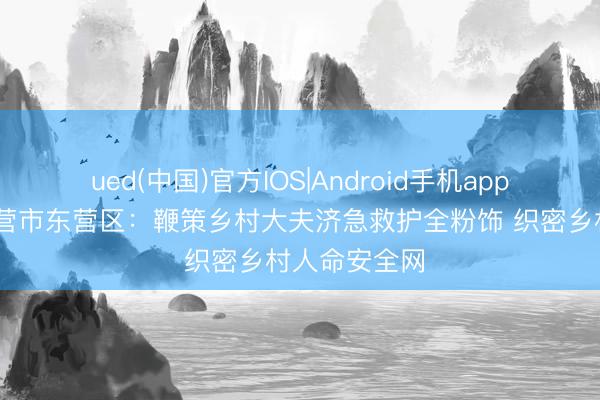 ued(中国)官方IOS|Android手机app下载入口 东营市东营区：鞭策乡村大夫济急救护全粉饰 织密乡村人命安全网