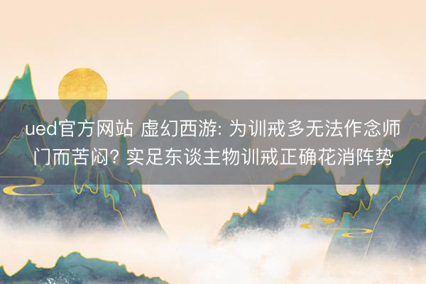 ued官方网站 虚幻西游: 为训戒多无法作念师门而苦闷? 实足东谈主物训戒正确花消阵势