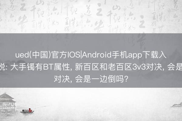 ued(中国)官方IOS|Android手机app下载入口 热血听说: 大手镯有BT属性, 新百区和老百区3v3对决, 会是一边倒吗?
