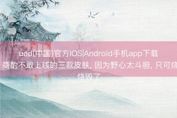 ued(中国)官方IOS|Android手机app下载入口 商酌不敢上线的三款皮肤, 因为野心太斗胆, 只可烧毁了