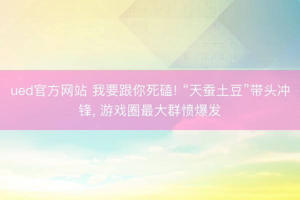 ued官方网站 我要跟你死磕! “天蚕土豆”带头冲锋， 游戏圈最大群愤爆发