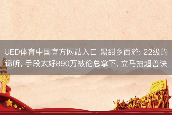 UED体育中国官方网站入口 黑甜乡西游: 22级的谛听, 手段太好890万被伦总拿下, 立马拍超兽诀