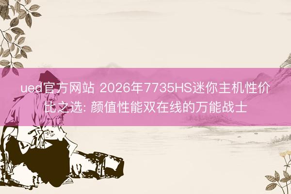 ued官方网站 2026年7735HS迷你主机性价比之选: 颜值性能双在线的万能战士