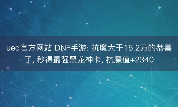 ued官方网站 DNF手游: 抗魔大于15.2万的恭喜了, 秒得最强黑龙神卡, 抗魔值+2340
