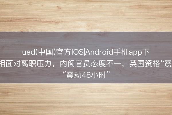 ued(中国)官方IOS|Android手机app下载入口 首相面对离职压力，内阁官员态度不一，英国资格“震动48小时”