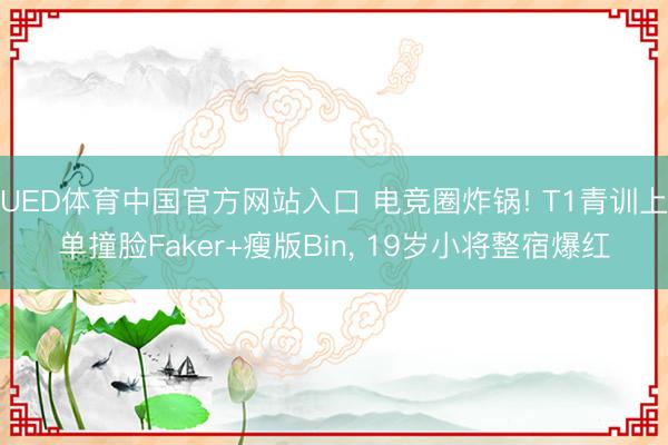 UED体育中国官方网站入口 电竞圈炸锅! T1青训上单撞脸Faker+瘦版Bin， 19岁小将整宿爆红
