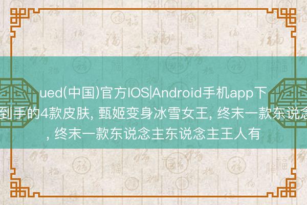 ued(中国)官方IOS|Android手机app下载入口 王者优化最到手的4款皮肤， 甄姬变身冰雪女王， 终末一款东说念主东说念主王人有