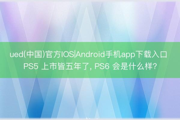 ued(中国)官方IOS|Android手机app下载入口 PS5 上市皆五年了, PS6 会是什么样?