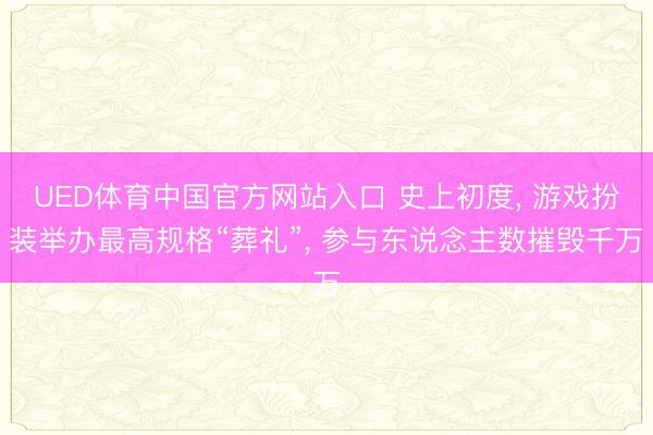 UED体育中国官方网站入口 史上初度, 游戏扮装举办最高规格“葬礼”, 参与东说念主数摧毁千万