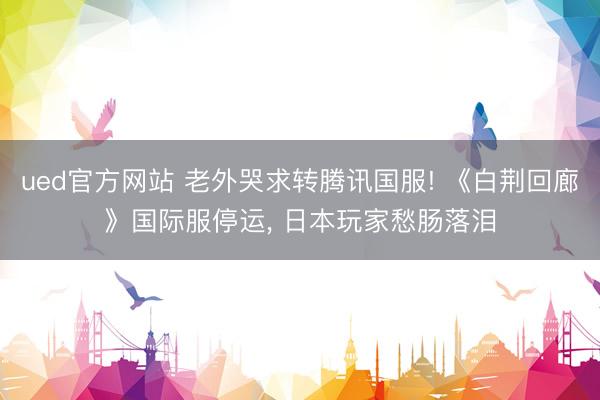 ued官方网站 老外哭求转腾讯国服! 《白荆回廊》国际服停运， 日本玩家愁肠落泪