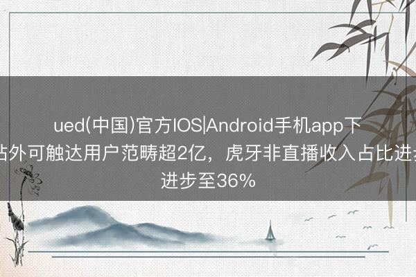 ued(中国)官方IOS|Android手机app下载入口 站外可触达用户范畴超2亿,虎牙非直播收入占比进步至36%