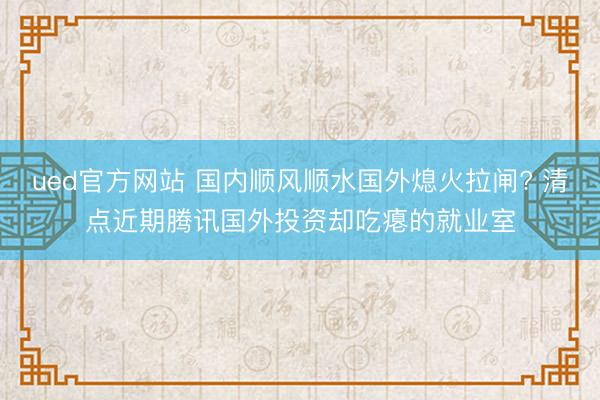 ued官方网站 国内顺风顺水国外熄火拉闸? 清点近期腾讯国外投资却吃瘪的就业室