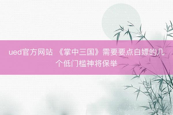 ued官方网站 《掌中三国》需要要点白嫖的几个低门槛神将保举