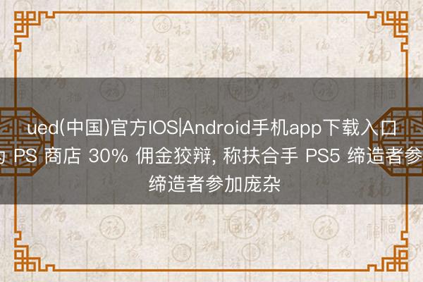 ued(中国)官方IOS|Android手机app下载入口 索尼为 PS 商店 30% 佣金狡辩， 称扶合手 PS5 缔造者参加庞杂