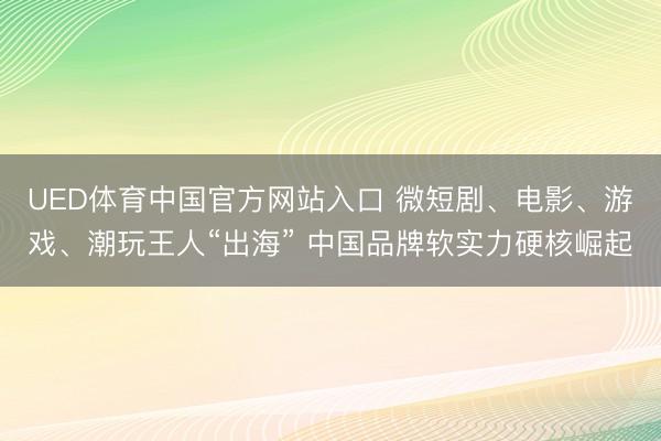 UED体育中国官方网站入口 微短剧、电影、游戏、潮玩王人“出海” 中国品牌软实力硬核崛起
