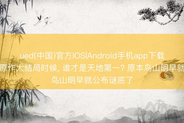 ued(中国)官方IOS|Android手机app下载入口 龙珠, 原作大结局时候, 谁才是天地第一? 原本鸟山明早就公布谜底了