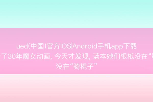 ued(中国)官方IOS|Android手机app下载入口 看了30年魔女动画, 今天才发现, 蓝本她们根柢没在“骑棍子”