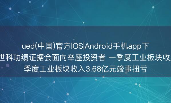 ued(中国)官方IOS|Android手机app下载入口 调研速递|博世科功绩证据会面向举座投资者 一季度工业板块收入3.68亿元竣事扭亏