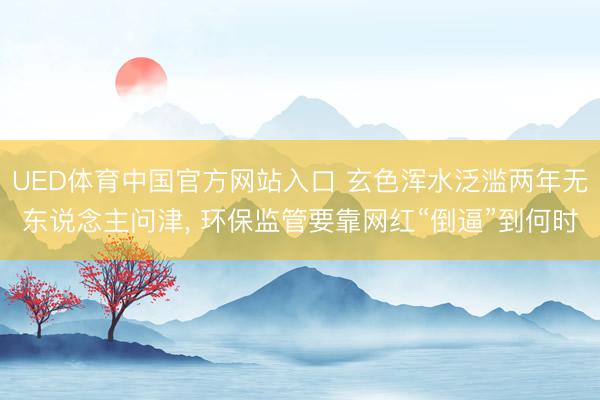 UED体育中国官方网站入口 玄色浑水泛滥两年无东说念主问津， 环保监管要靠网红“倒逼”到何时
