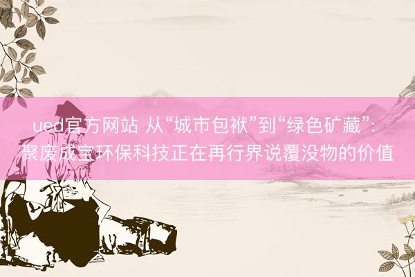 ued官方网站 从“城市包袱”到“绿色矿藏”: 聚废成宝环保科技正在再行界说覆没物的价值