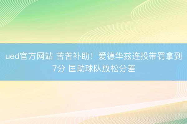 ued官方网站 苦苦补助！爱德华兹连投带罚拿到7分 匡助球队放松分差