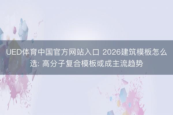 UED体育中国官方网站入口 2026建筑模板怎么选: 高分子复合模板或成主流趋势