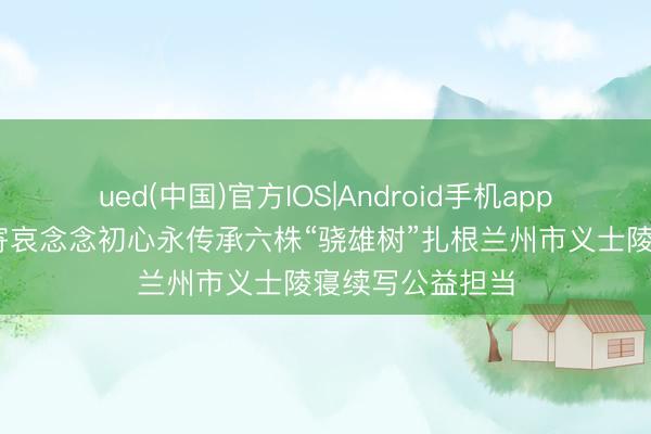ued(中国)官方IOS|Android手机app下载入口 松柏寄哀念念初心永传承六株“骁雄树”扎根兰州市义士陵寝续写公益担当