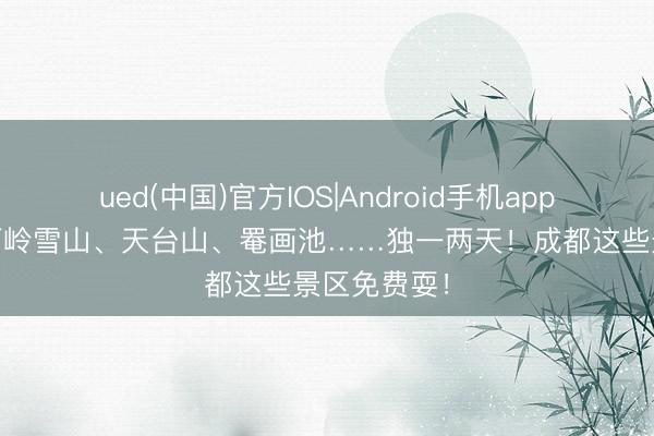 ued(中国)官方IOS|Android手机app下载入口 西岭雪山、天台山、罨画池……独一两天！成都这些景区免费耍！
