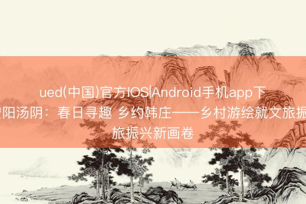 ued(中国)官方IOS|Android手机app下载入口 安阳汤阴：春日寻趣 乡约韩庄——乡村游绘就文旅振兴新画卷