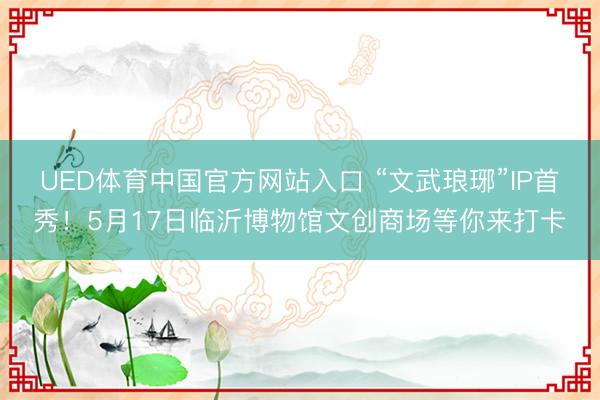 UED体育中国官方网站入口 “文武琅琊”IP首秀!5月17日临沂博物馆文创商场等你来打卡