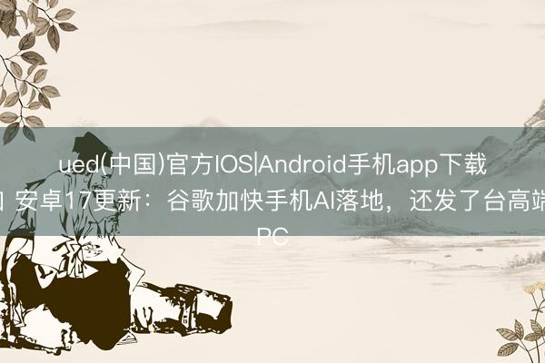 ued(中国)官方IOS|Android手机app下载入口 安卓17更新：谷歌加快手机AI落地，还发了台高端PC