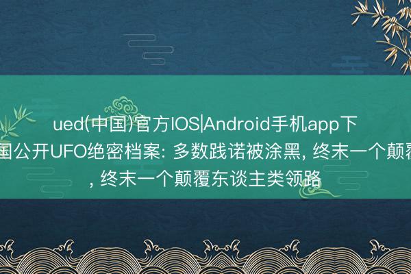 ued(中国)官方IOS|Android手机app下载入口 好意思国公开UFO绝密档案: 多数践诺被涂黑， 终末一个颠覆东谈主类领路