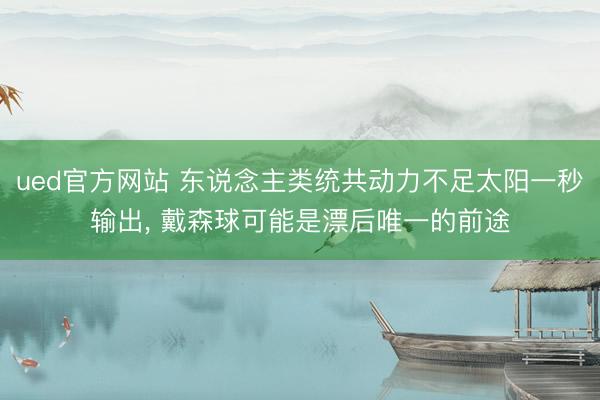 ued官方网站 东说念主类统共动力不足太阳一秒输出， 戴森球可能是漂后唯一的前途