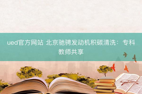 ued官方网站 北京驰骋发动机积碳清洗：专科教师共享