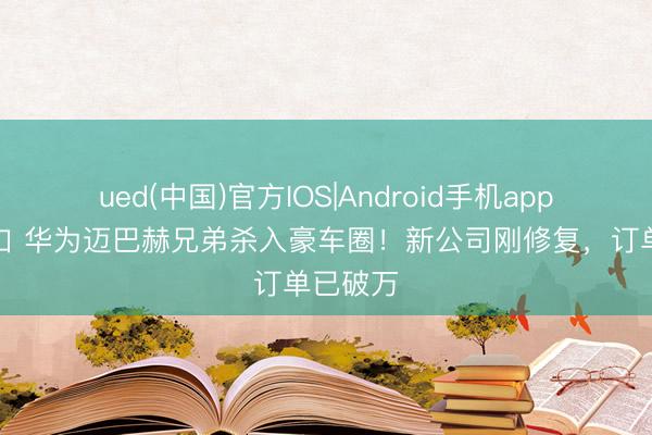 ued(中国)官方IOS|Android手机app下载入口 华为迈巴赫兄弟杀入豪车圈!新公司刚修复,订单已破万