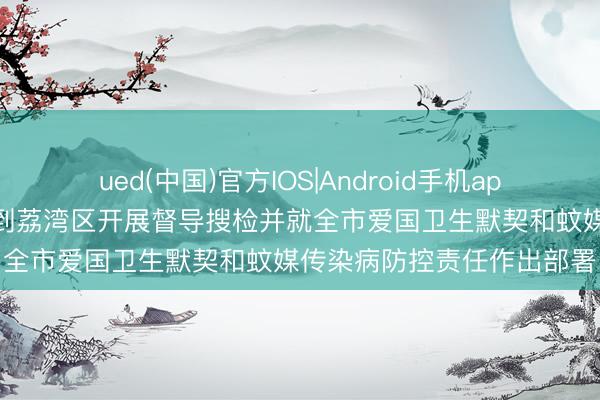 ued(中国)官方IOS|Android手机app下载入口 冯忠华孙志洋到荔湾区开展督导搜检并就全市爱国卫生默契和蚊媒传染病防控责任作出部署