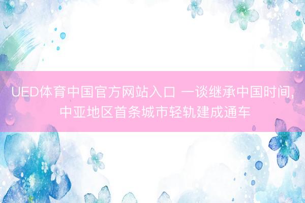 UED体育中国官方网站入口 一谈继承中国时间, 中亚地区首条城市轻轨建成通车