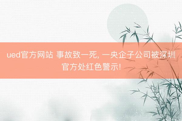 ued官方网站 事故致一死, 一央企子公司被深圳官方处红色警示!