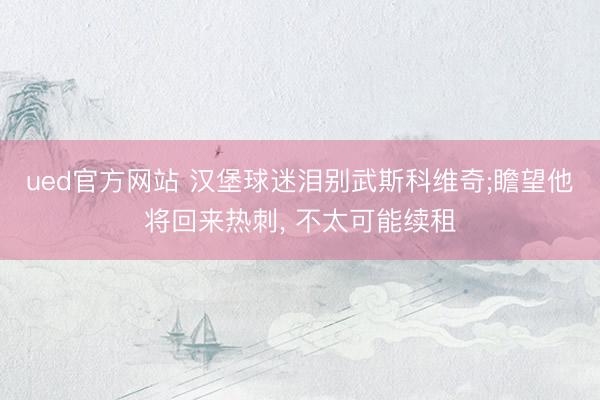 ued官方网站 汉堡球迷泪别武斯科维奇;瞻望他将回来热刺， 不太可能续租